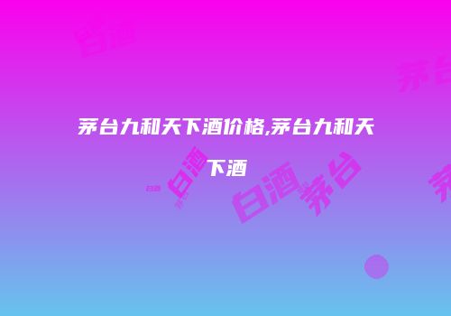 茅台九和天下酒价格,茅台九和天下酒