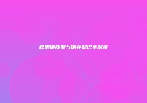 啤酒保质期与保存知识全解析