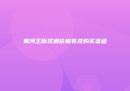黄河王原浆酒价格表及购买渠道