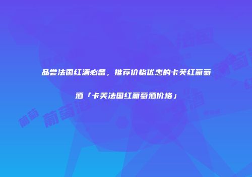 品尝法国红酒必备，推荐价格优惠的卡芙红葡萄酒「卡芙法国红葡萄酒价格」