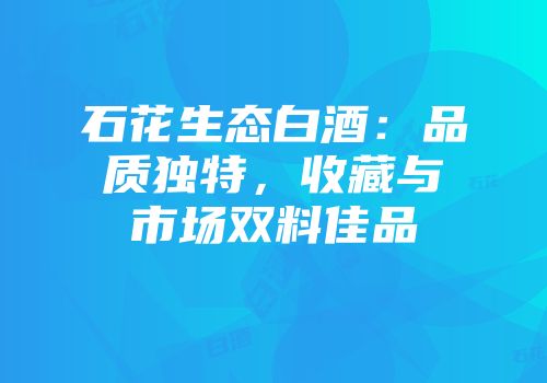石花生态白酒：品质独特，收藏与市场双料佳品