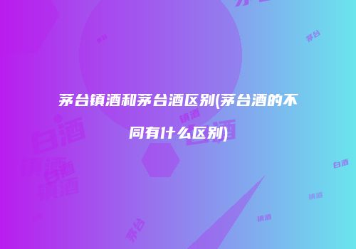 茅台镇酒和茅台酒区别(茅台酒的不同有什么区别)