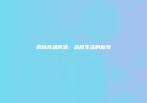 揭秘高端啤酒：品质生活的新宠