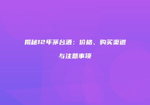 揭秘12年茅台酒：价格、购买渠道与注意事项