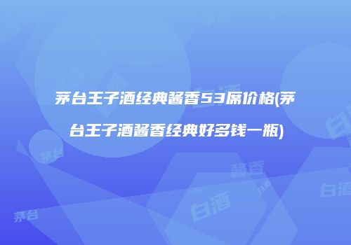 茅台王子酒经典酱香53席价格(茅台王子酒酱香经典好多钱一瓶)