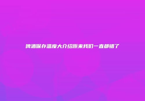 啤酒保存温度大介绍原来我们一直都错了