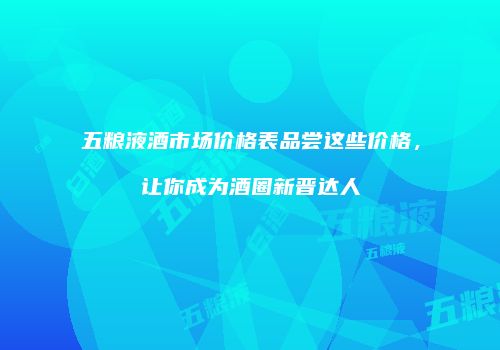 五粮液酒市场价格表品尝这些价格，让你成为酒圈新晋达人