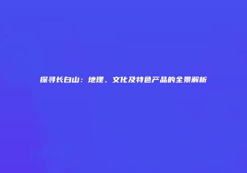 探寻长白山：地理、文化及特色产品的全景解析