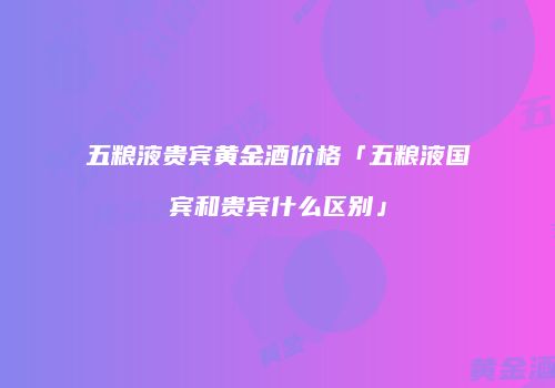 五粮液贵宾黄金酒价格「五粮液国宾和贵宾什么区别」