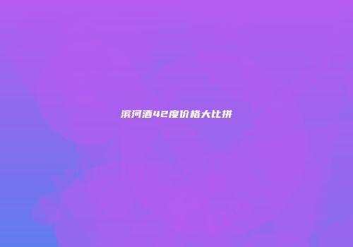 滨河酒42度价格大比拼