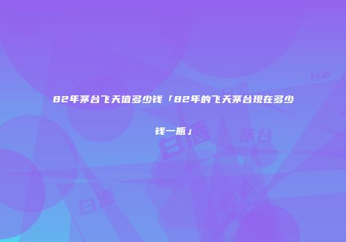 82年茅台飞天值多少钱「82年的飞天茅台现在多少钱一瓶」
