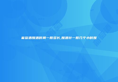 葡萄酒醒酒时间一般多长,醒酒针一般几个小时醒