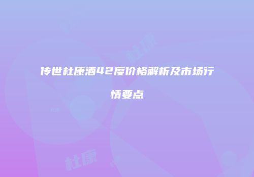 传世杜康酒42度价格解析及市场行情要点