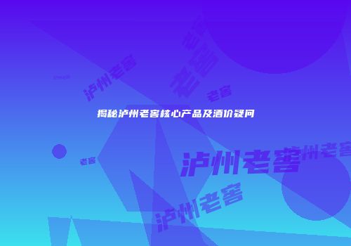揭秘泸州老窖核心产品及酒价疑问