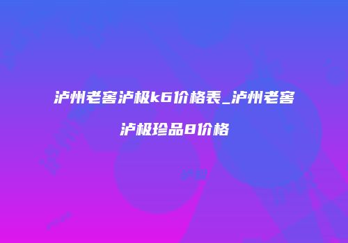 泸州老窖泸极k6价格表_泸州老窖泸极珍品8价格