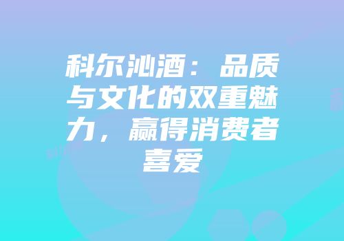 科尔沁酒：品质与文化的双重魅力，赢得消费者喜爱