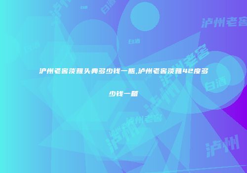 沪州老窖淡雅头典多少钱一瓶,泸州老窖淡雅42度多少钱一箱
