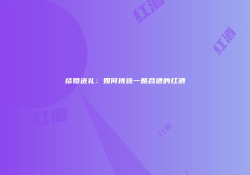 结婚送礼：如何挑选一瓶合适的红酒