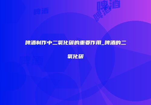啤酒制作中二氧化碳的重要作用_啤酒的二氧化碳
