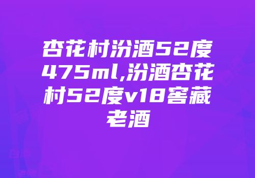 杏花村汾酒52度475ml,汾酒杏花村52度v18窖藏老酒