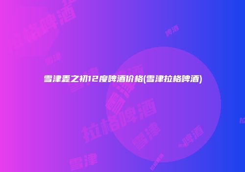 雪津麦之初12度啤酒价格(雪津拉格啤酒)
