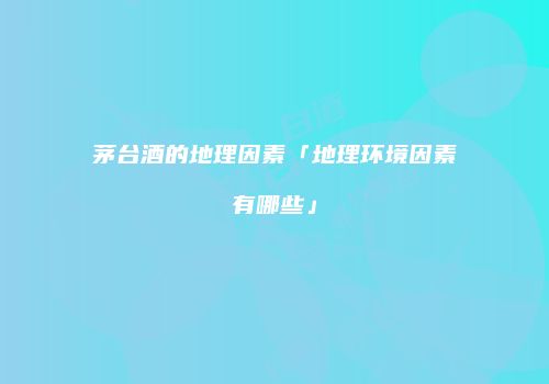 茅台酒的地理因素「地理环境因素有哪些」