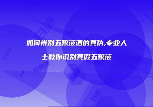 如何辨别五粮液酒的真伪,专业人士教你识别真假五粮液