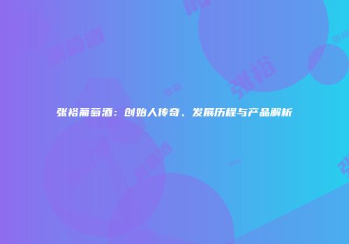 张裕葡萄酒：创始人传奇、发展历程与产品解析
