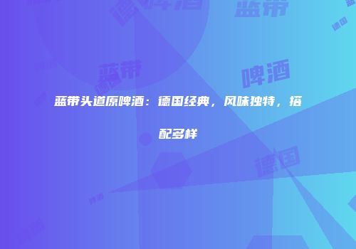 蓝带头道原啤酒：德国经典，风味独特，搭配多样