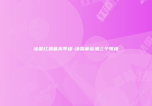 法国红酒最高等级-法国葡萄酒三个等级