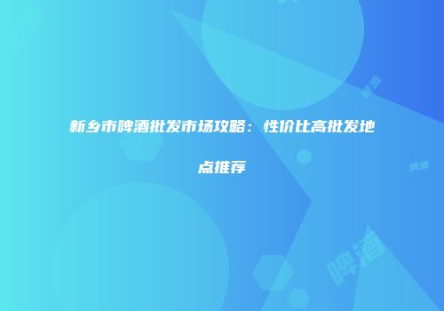 新乡市啤酒批发市场攻略：性价比高批发地点推荐