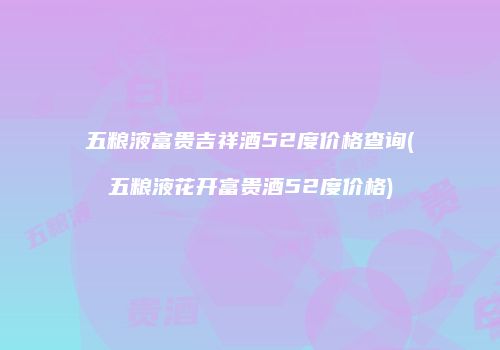 五粮液富贵吉祥酒52度价格查询(五粮液花开富贵酒52度价格)