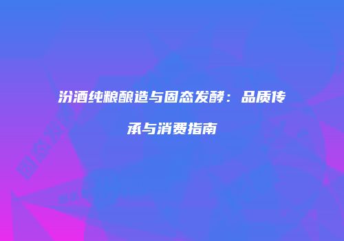 汾酒纯粮酿造与固态发酵：品质传承与消费指南