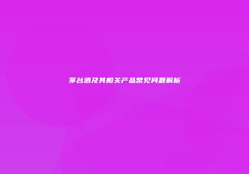 茅台酒及其相关产品常见问题解析