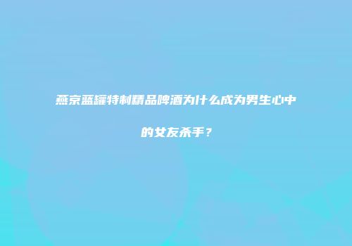 燕京蓝罐特制精品啤酒为什么成为男生心中的女友杀手？