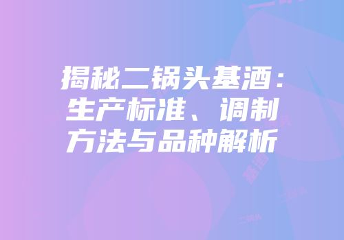 揭秘二锅头基酒：生产标准、调制方法与品种解析