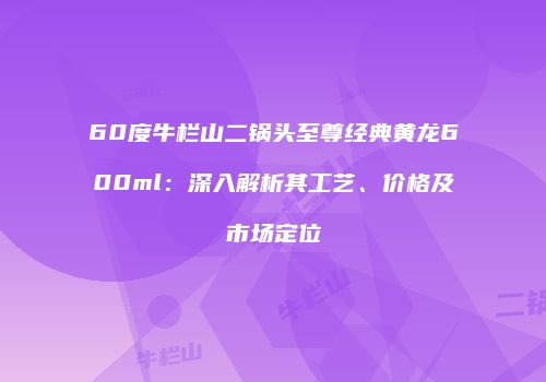 60度牛栏山二锅头至尊经典黄龙600ml：深入解析其工艺、价格及市场定位