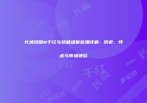 长城珍酿8干红与珍藏级葡萄酒详解：历史、特点与市场地位