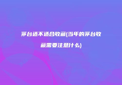 茅台适不适合收藏(当年的茅台收藏需要注意什么)