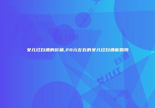 女儿红白酒的价格,20元左右的女儿红白酒能喝吗