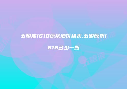 五粮液1618原浆酒价格表,五粮原浆1618多少一瓶