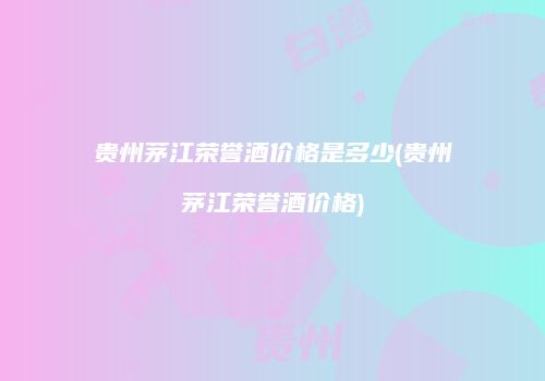 贵州茅江荣誉酒价格是多少(贵州茅江荣誉酒价格)