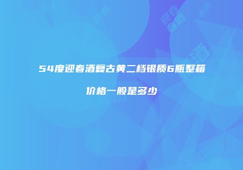 54度迎春酒复古黄二档银质6瓶整箱价格一般是多少