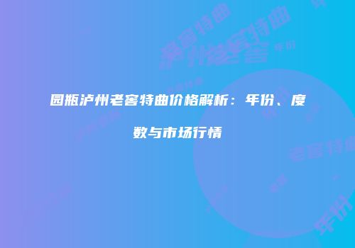园瓶泸州老窖特曲价格解析：年份、度数与市场行情