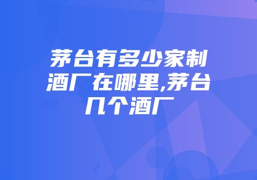茅台有多少家制酒厂在哪里,茅台几个酒厂