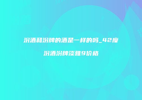汾酒和汾牌的酒是一样的吗_42度汾酒汾牌淡雅9价格