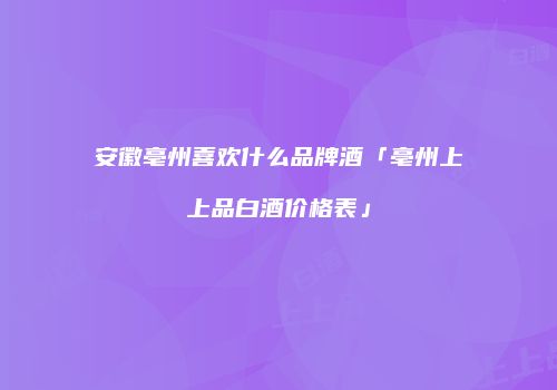 安徽亳州喜欢什么品牌酒「亳州上上品白酒价格表」