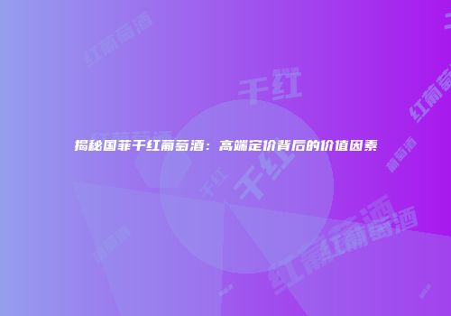 揭秘国菲干红葡萄酒：高端定价背后的价值因素