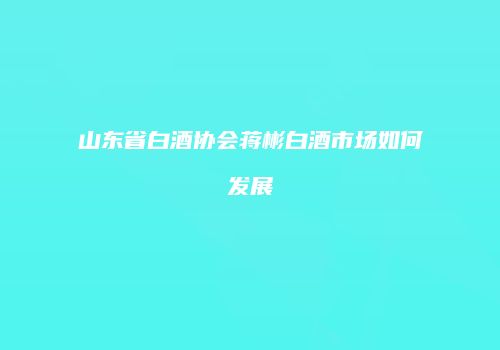 山东省白酒协会蒋彬白酒市场如何发展