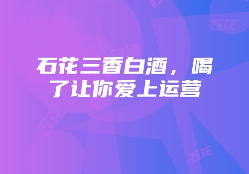 石花三香白酒，喝了让你爱上运营